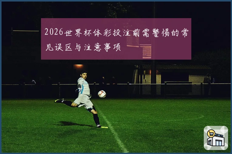 2026世界杯体彩投注前需警惕的常见误区与注意事项